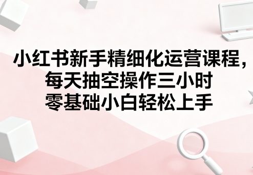小红书新手精细化运营课程,每天抽空操作三小时,零基础小白轻松上手-焱冰网创资源库