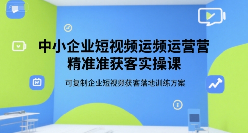 中小企业短视频运营精准获客实操课,可复制企业短视频获客落地训练方案-焱冰网创资源库