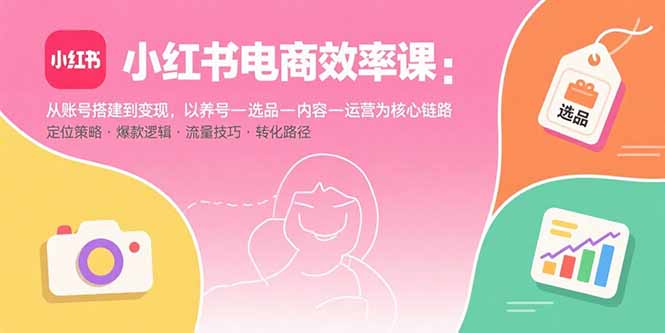 小红书电商效率课:从账号搭建到变现,以养号-选品-内容-运营为核心链路-焱冰网创资源库