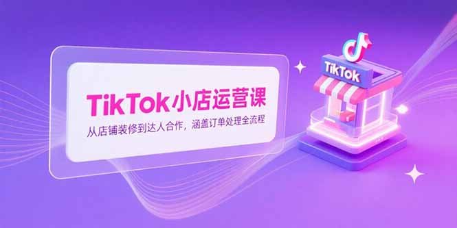 TikTok小店运营课,从店铺装修到达人合作,涵盖订单处理全流程-焱冰网创资源库