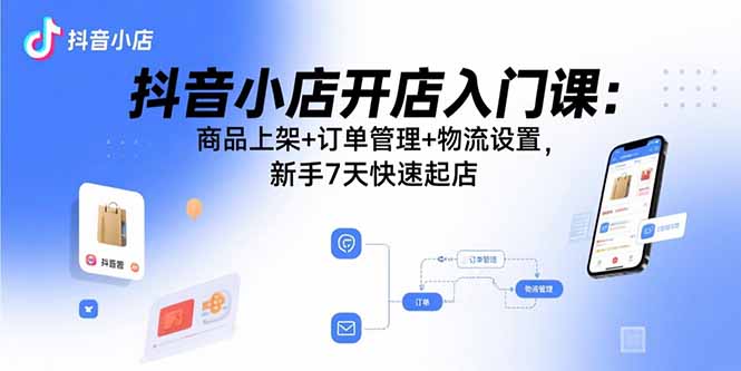 抖音小店开店入门课：商品上架+订单管理+物流设置，新手7天快速起店-焱冰网创资源库